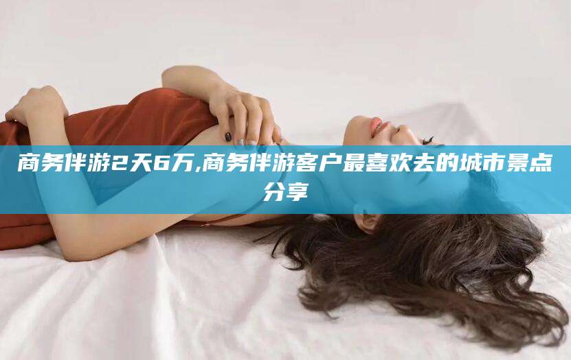 抚顺商务伴游2天6万,商务伴游客户最喜欢去的城市景点分享