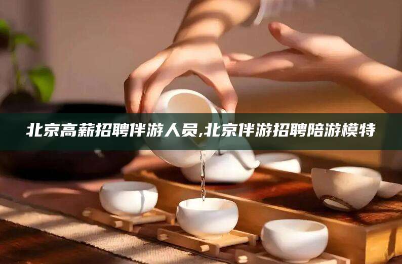 抚顺北京高薪招聘伴游人员,北京伴游招聘陪游模特