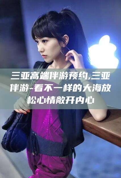 抚顺三亚高端伴游预约,三亚伴游-看不一样的大海放松心情敞开内心