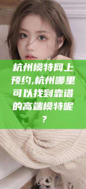 抚顺杭州模特网上预约,杭州哪里可以找到靠谱的高端模特呢？