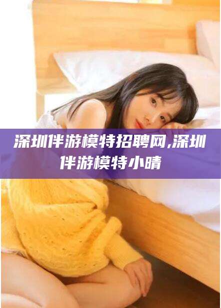 抚顺深圳伴游模特招聘网,深圳伴游模特小晴