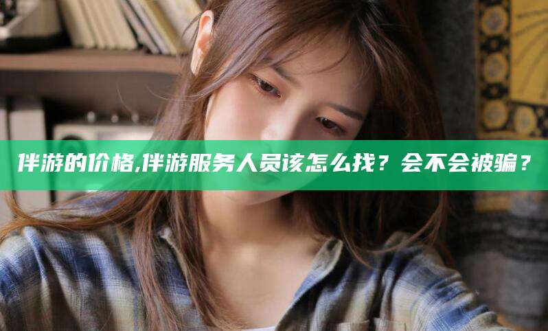 抚顺伴游的价格,伴游服务人员该怎么找？会不会被骗？