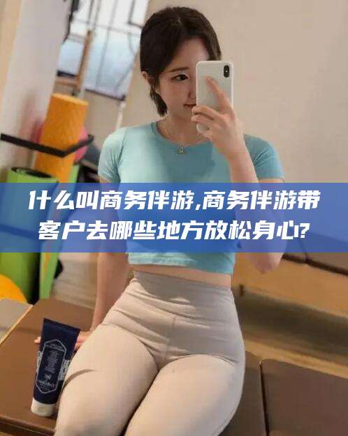 抚顺什么叫商务伴游,商务伴游带客户去哪些地方放松身心?