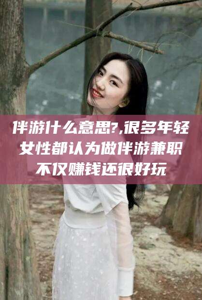 抚顺伴游什么意思?,很多年轻女性都认为做伴游兼职不仅赚钱还很好玩