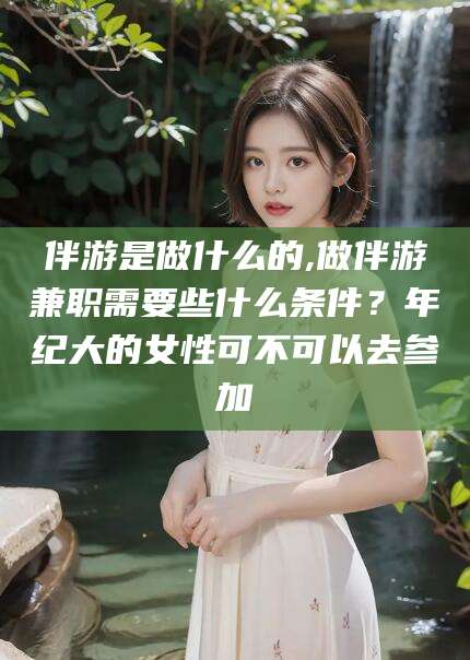抚顺伴游是做什么的,做伴游兼职需要些什么条件？年纪大的女性可不可以去参加