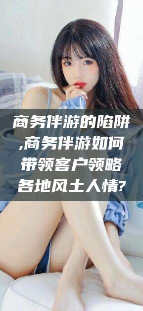 抚顺商务伴游的陷阱,商务伴游如何带领客户领略各地风土人情?