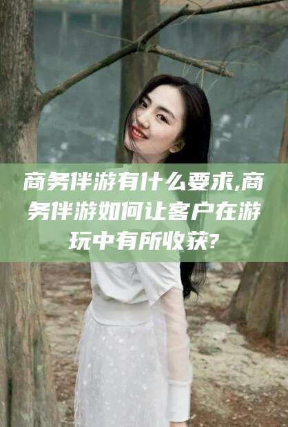 抚顺商务伴游有什么要求,商务伴游如何让客户在游玩中有所收获?
