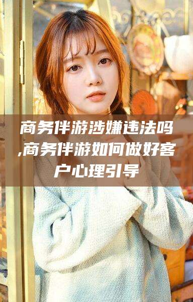 抚顺商务伴游涉嫌违法吗,商务伴游如何做好客户心理引导