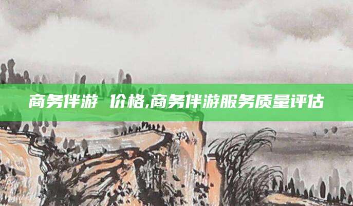抚顺商务伴游 价格,商务伴游服务质量评估