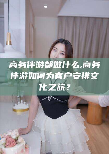 抚顺商务伴游都做什么,商务伴游如何为客户安排文化之旅？