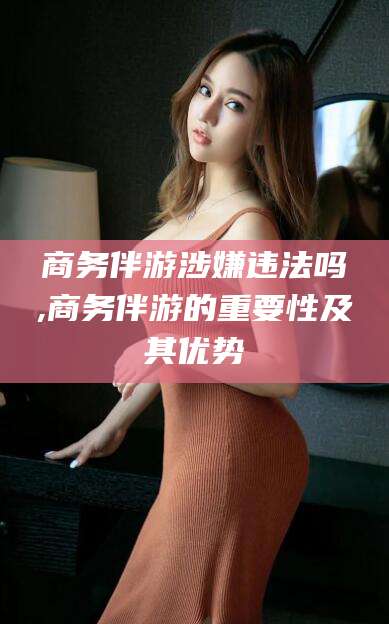 抚顺商务伴游涉嫌违法吗,商务伴游的重要性及其优势