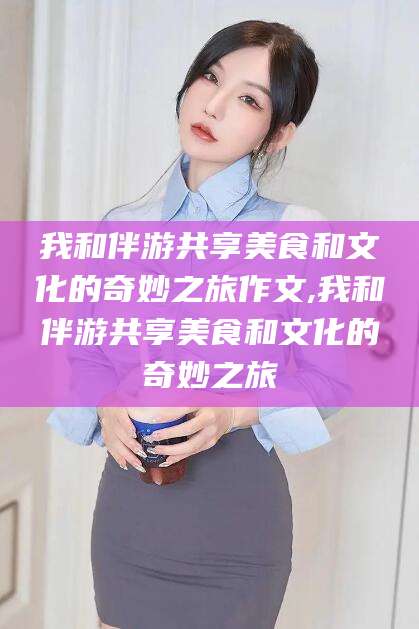 抚顺我和伴游共享美食和文化的奇妙之旅作文,我和伴游共享美食和文化的奇妙之旅
