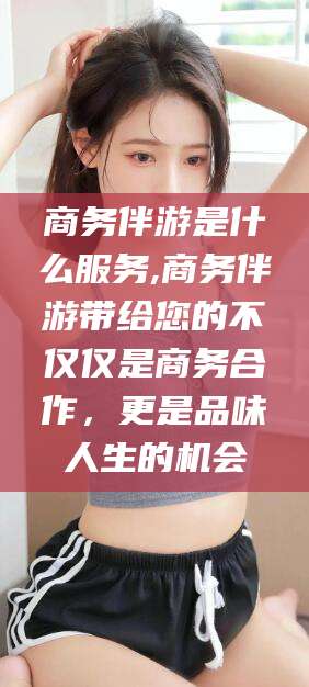 抚顺商务伴游是什么服务,商务伴游带给您的不仅仅是商务合作，更是品味人生的机会