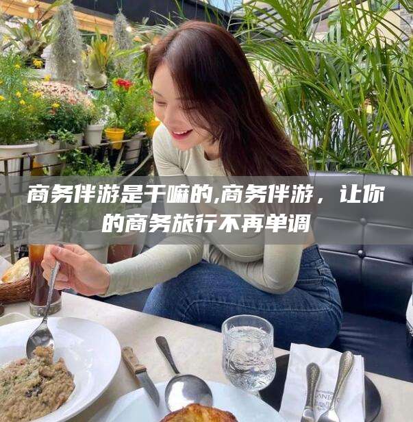 抚顺商务伴游是干嘛的,商务伴游，让你的商务旅行不再单调