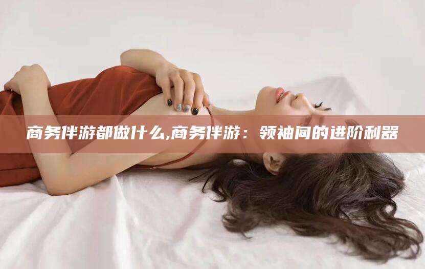抚顺商务伴游都做什么,商务伴游：领袖间的进阶利器