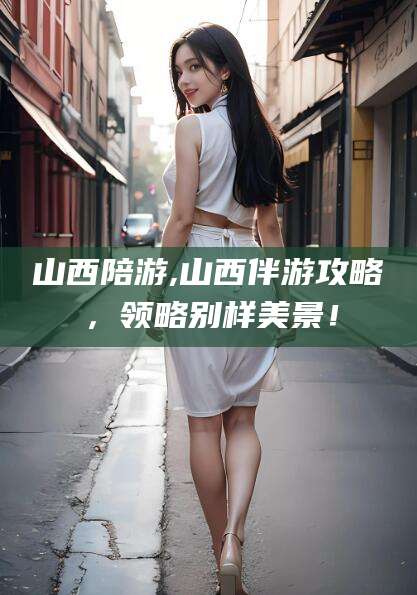 抚顺山西陪游,山西伴游攻略，领略别样美景！