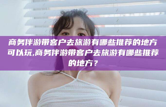 抚顺商务伴游带客户去旅游有哪些推荐的地方可以玩,商务伴游带客户去旅游有哪些推荐的地方？
