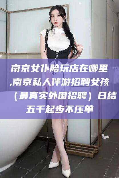 抚顺南京女仆陪玩店在哪里,南京私人伴游招聘女孩（最真实外围招聘）日结五千起步不压单