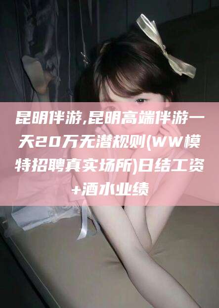 抚顺昆明伴游,昆明高端伴游一天20万无潜规则(WW模特招聘真实场所)日结工资+酒水业绩