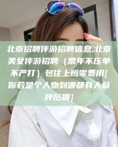 抚顺北京招聘伴游招聘信息,北京美女伴游招聘（常年不压单不严打）包住上班零费用[你若是个人物到哪都有人前呼后拥]