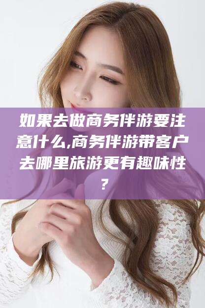 抚顺如果去做商务伴游要注意什么,商务伴游带客户去哪里旅游更有趣味性？