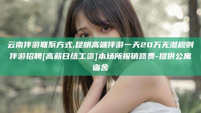 抚顺云南伴游联系方式,昆明高端伴游一天20万无潜规则伴游招聘[高薪日结工资]本场所报销路费-提供公寓宿舍