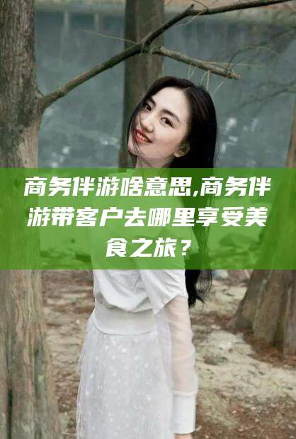 抚顺商务伴游啥意思,商务伴游带客户去哪里享受美食之旅？