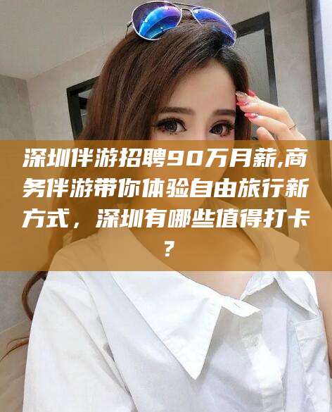 抚顺深圳伴游招聘90万月薪,商务伴游带你体验自由旅行新方式，深圳有哪些值得打卡？