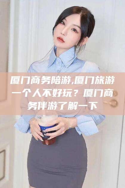 抚顺厦门商务陪游,厦门旅游一个人不好玩？厦门商务伴游了解一下