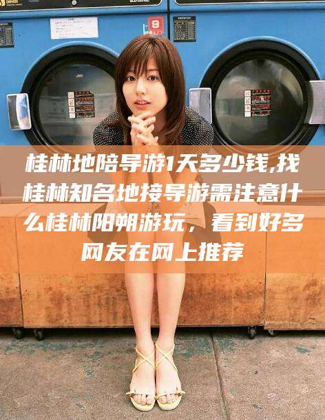 抚顺桂林地陪导游1天多少钱,找桂林知名地接导游需注意什么桂林阳朔游玩，看到好多网友在网上推荐