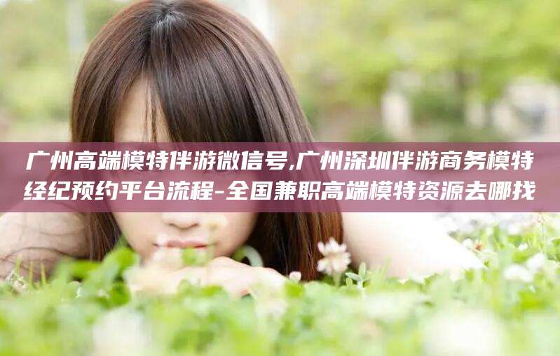 抚顺广州高端模特伴游微信号,广州深圳伴游商务模特经纪预约平台流程-全国兼职高端模特资源去哪找