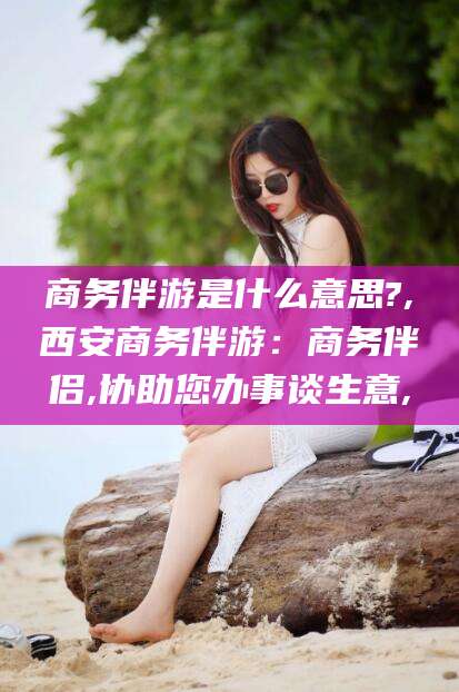 抚顺商务伴游是什么意思?,西安商务伴游：商务伴侣,协助您办事谈生意,