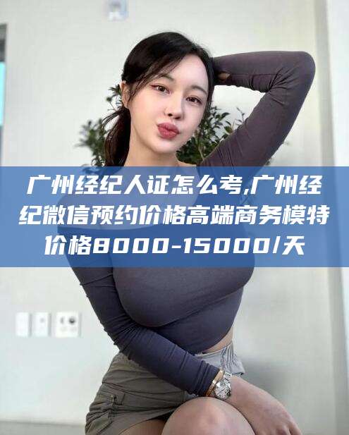 抚顺广州经纪人证怎么考,广州经纪微信预约价格高端商务模特价格8000-15000/天