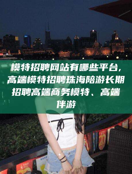 抚顺模特招聘网站有哪些平台,高端模特招聘珠海陪游长期招聘高端商务模特、高端伴游