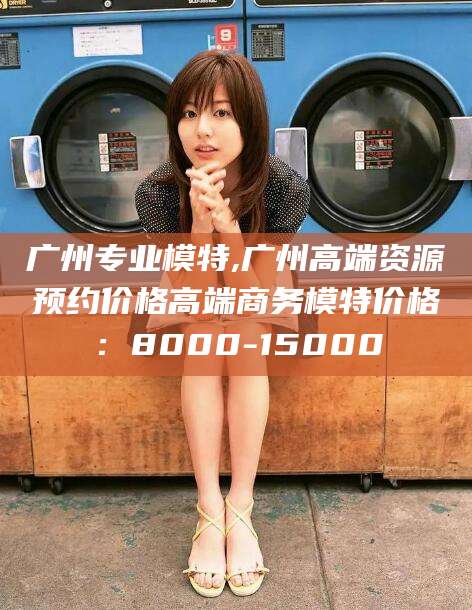 抚顺广州专业模特,广州高端资源预约价格高端商务模特价格：8000-15000