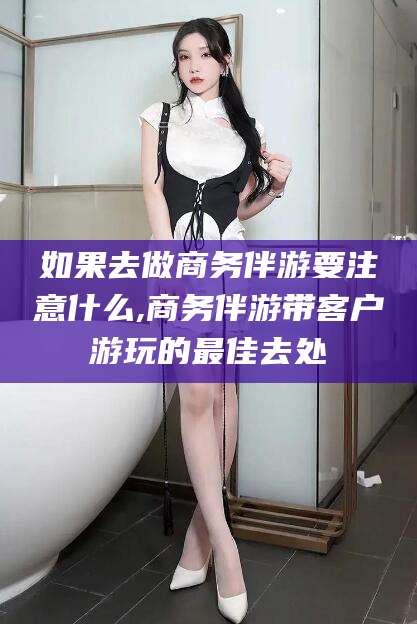 抚顺如果去做商务伴游要注意什么,商务伴游带客户游玩的最佳去处