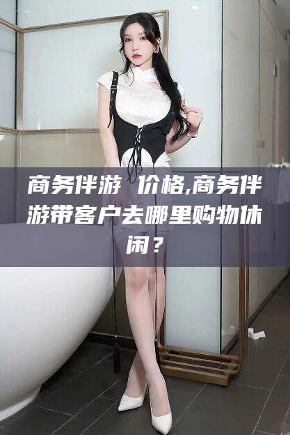 抚顺商务伴游 价格,商务伴游带客户去哪里购物休闲？