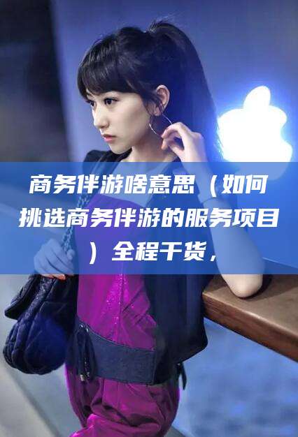 抚顺商务伴游啥意思（如何挑选商务伴游的服务项目）全程干货，