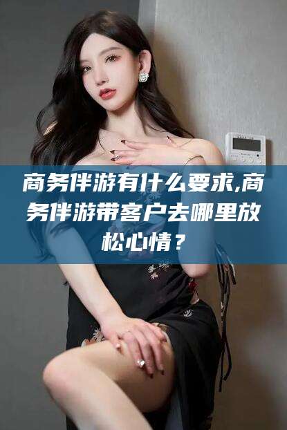 抚顺商务伴游有什么要求,商务伴游带客户去哪里放松心情？