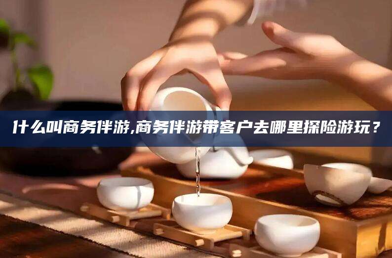 抚顺什么叫商务伴游,商务伴游带客户去哪里探险游玩？