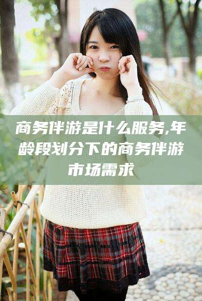 抚顺商务伴游是什么服务,年龄段划分下的商务伴游市场需求