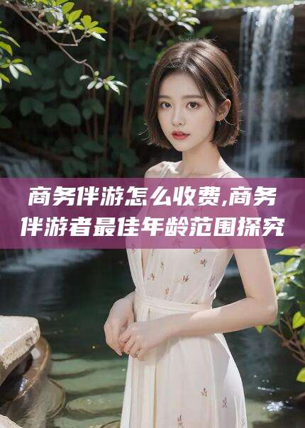 抚顺商务伴游怎么收费,商务伴游者最佳年龄范围探究
