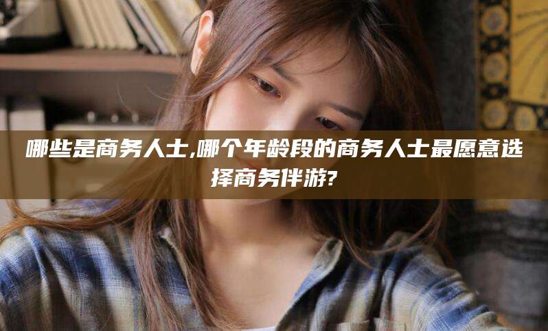 抚顺哪些是商务人士,哪个年龄段的商务人士最愿意选择商务伴游?