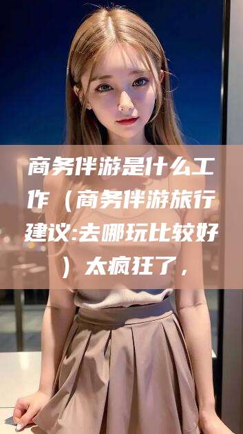 抚顺商务伴游是什么工作（商务伴游旅行建议:去哪玩比较好）太疯狂了，