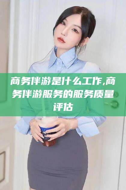 抚顺商务伴游是什么工作,商务伴游服务的服务质量评估