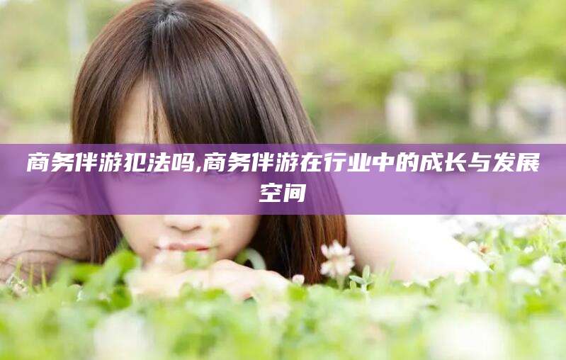 抚顺商务伴游犯法吗,商务伴游在行业中的成长与发展空间