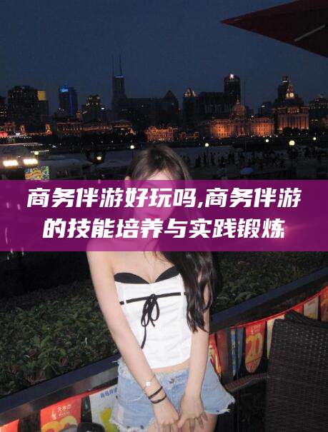 抚顺商务伴游好玩吗,商务伴游的技能培养与实践锻炼