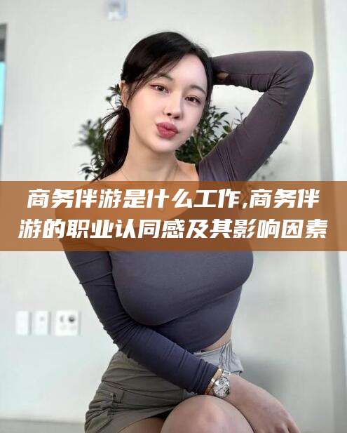 抚顺商务伴游是什么工作,商务伴游的职业认同感及其影响因素
