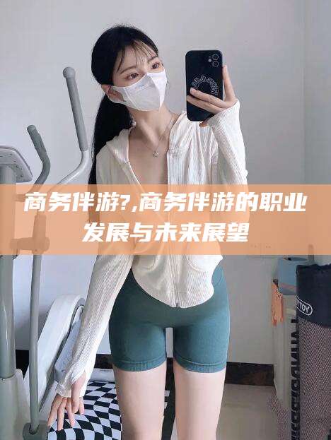 抚顺商务伴游?,商务伴游的职业发展与未来展望