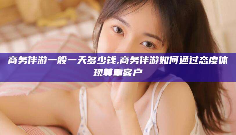抚顺商务伴游一般一天多少钱,商务伴游如何通过态度体现尊重客户